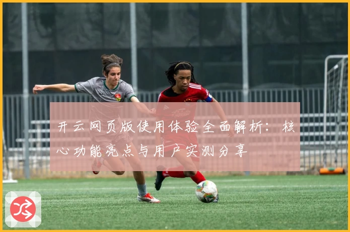 开云网页版使用体验全面解析：核心功能亮点与用户实测分享